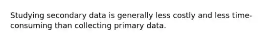 Studying secondary data is generally less costly and less time-consuming than collecting primary data.