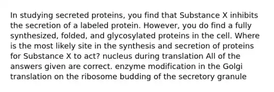 In studying secreted proteins, you find that Substance X inhibits the secretion of a labeled protein. However, you do find a fully synthesized, folded, and glycosylated proteins in the cell. Where is the most likely site in the synthesis and secretion of proteins for Substance X to act? nucleus during translation All of the answers given are correct. enzyme modification in the Golgi translation on the ribosome budding of the secretory granule