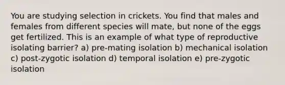 You are studying selection in crickets. You find that males and females from different species will mate, but none of the eggs get fertilized. This is an example of what type of reproductive isolating barrier? a) pre-mating isolation b) mechanical isolation c) post-zygotic isolation d) temporal isolation e) pre-zygotic isolation