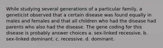 While studying several generations of a particular family, a geneticist observed that a certain disease was found equally in males and females and that all children who had the disease had parents who also had the disease. The gene coding for this disease is probably answer choices a. sex-linked recessive. b. sex-linked dominant. c. recessive. d. dominant.