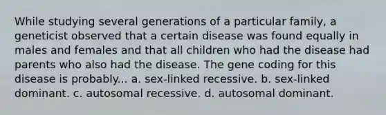 While studying several generations of a particular family, a geneticist observed that a certain disease was found equally in males and females and that all children who had the disease had parents who also had the disease. The gene coding for this disease is probably... a. sex-linked recessive. b. sex-linked dominant. c. autosomal recessive. d. autosomal dominant.