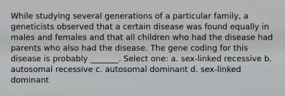 While studying several generations of a particular family, a geneticists observed that a certain disease was found equally in males and females and that all children who had the disease had parents who also had the disease. The gene coding for this disease is probably _______. Select one: a. sex-linked recessive b. autosomal recessive c. autosomal dominant d. sex-linked dominant