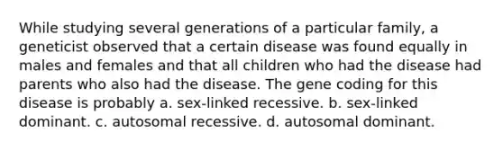 While studying several generations of a particular family, a geneticist observed that a certain disease was found equally in males and females and that all children who had the disease had parents who also had the disease. The gene coding for this disease is probably a. sex-linked recessive. b. sex-linked dominant. c. autosomal recessive. d. autosomal dominant.