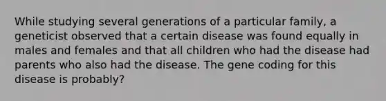 While studying several generations of a particular family, a geneticist observed that a certain disease was found equally in males and females and that all children who had the disease had parents who also had the disease. The gene coding for this disease is probably?