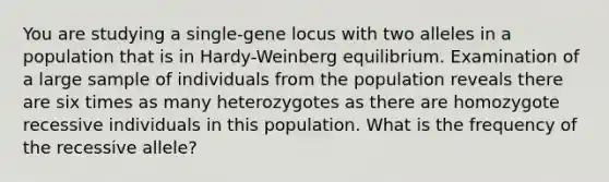 You are studying a single-gene locus with two alleles in a population that is in Hardy-Weinberg equilibrium. Examination of a large sample of individuals from the population reveals there are six times as many heterozygotes as there are homozygote recessive individuals in this population. What is the frequency of the recessive allele?