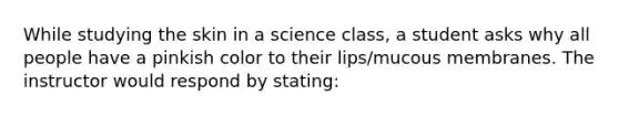 While studying the skin in a science class, a student asks why all people have a pinkish color to their lips/mucous membranes. The instructor would respond by stating: