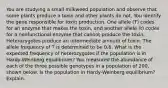 You are studying a small milkweed population and observe that some plants produce a toxin and other plants do not. You identify the gene responsible for toxin production. One allele (T) codes for an enzyme that makes the toxin, and another allele (t) codes for a nonfunctional enzyme that cannot produce the toxin. Heterozygotes produce an intermediate amount of toxin. The allele frequency of T is determined to be 0.6. What is the expected frequency of heterozygotes if the population is in Hardy-Weinberg equilibrium? You measured the abundance of each of the three possible genotypes in a population of 200, shown below. Is the population in Hardy-Weinberg equilibrium? Explain.