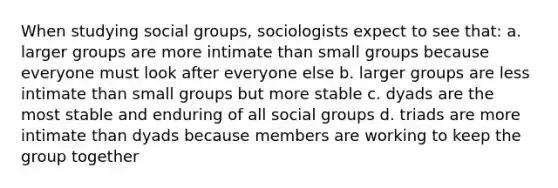 When studying social groups, sociologists expect to see that: a. larger groups are more intimate than small groups because everyone must look after everyone else b. larger groups are less intimate than small groups but more stable c. dyads are the most stable and enduring of all social groups d. triads are more intimate than dyads because members are working to keep the group together