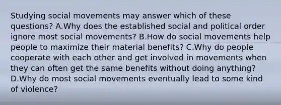 Studying social movements may answer which of these questions? A.Why does the established social and political order ignore most social movements? B.How do social movements help people to maximize their material benefits? C.Why do people cooperate with each other and get involved in movements when they can often get the same benefits without doing anything? D.Why do most social movements eventually lead to some kind of violence?