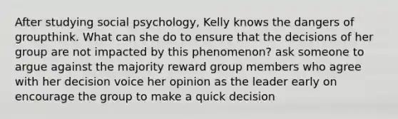 After studying social psychology, Kelly knows the dangers of groupthink. What can she do to ensure that the decisions of her group are not impacted by this phenomenon? ask someone to argue against the majority reward group members who agree with her decision voice her opinion as the leader early on encourage the group to make a quick decision