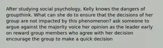 After studying social psychology, Kelly knows the dangers of groupthink. What can she do to ensure that the decisions of her group are not impacted by this phenomenon? ask someone to argue against the majority voice her opinion as the leader early on reward group members who agree with her decision encourage the group to make a quick decision