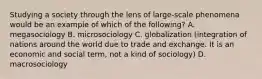 Studying a society through the lens of large-scale phenomena would be an example of which of the following? A. megasociology B. microsociology C. globalization (integration of nations around the world due to trade and exchange. It is an economic and social term, not a kind of sociology) D. macrosociology