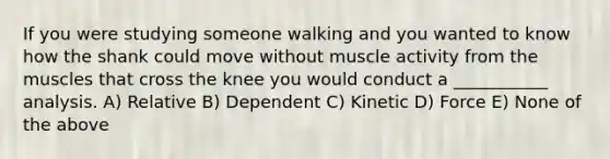 If you were studying someone walking and you wanted to know how the shank could move without muscle activity from the muscles that cross the knee you would conduct a ___________ analysis. A) Relative B) Dependent C) Kinetic D) Force E) None of the above