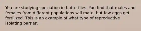 You are studying speciation in butterflies. You find that males and females from different populations will mate, but few eggs get fertilized. This is an example of what type of reproductive isolating barrier: