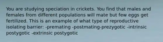 You are studying speciation in crickets. You find that males and females from different populations will mate but few eggs get fertilized. This is an example of what type of reproductive isolating barrier: -premating -postmating-prezygotic -intrinsic postygotic -extrinsic postygotic