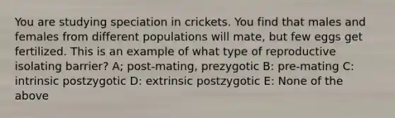 You are studying speciation in crickets. You find that males and females from different populations will mate, but few eggs get fertilized. This is an example of what type of reproductive isolating barrier? A; post-mating, prezygotic B: pre-mating C: intrinsic postzygotic D: extrinsic postzygotic E: None of the above