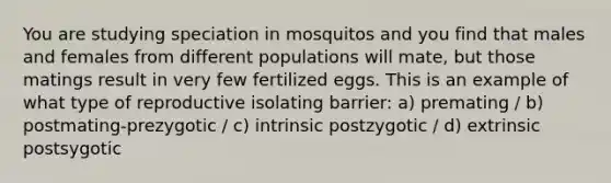 You are studying speciation in mosquitos and you find that males and females from different populations will mate, but those matings result in very few fertilized eggs. This is an example of what type of reproductive isolating barrier: a) premating / b) postmating-prezygotic / c) intrinsic postzygotic / d) extrinsic postsygotic