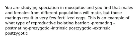 You are studying speciation in mosquitos and you find that males and females from different populations will mate, but those matings result in very few fertilized eggs. This is an example of what type of reproductive isolating barrier: -premating -postmating-prezygotic -intrinsic postzygotic -extrinsic postzygotic