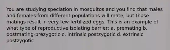 You are studying speciation in mosquitos and you find that males and females from different populations will mate, but those matings result in very few fertilized eggs. This is an example of what type of reproductive isolating barrier: a. premating b. postmating-prezygotic c. intrinsic postzygotic d. extrinsic postzygotic