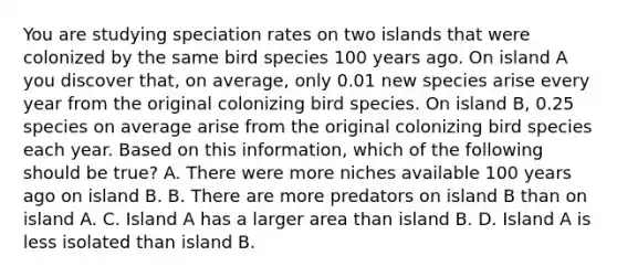 You are studying speciation rates on two islands that were colonized by the same bird species 100 years ago. On island A you discover that, on average, only 0.01 new species arise every year from the original colonizing bird species. On island B, 0.25 species on average arise from the original colonizing bird species each year. Based on this information, which of the following should be true? A. There were more niches available 100 years ago on island B. B. There are more predators on island B than on island A. C. Island A has a larger area than island B. D. Island A is less isolated than island B.