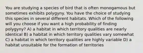 You are studying a species of bird that is often monogamous but sometimes exhibits polygyny. You have the choice of studying this species in several different habitats. Which of the following will you choose if you want a high probability of finding polygyny? A) a habitat in which territory qualities are nearly identical B) a habitat in which territory qualities vary somewhat C) a habitat in which territory qualities are highly variable D) a habitat unsuitable for the formation of territories