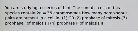 You are studying a species of bird. The somatic cells of this species contain 2n = 36 chromosomes How many homologous pairs are present in a cell in: (1) G0 (2) prophase of mitosis (3) prophase I of meiosis I (4) prophase II of meiosis II