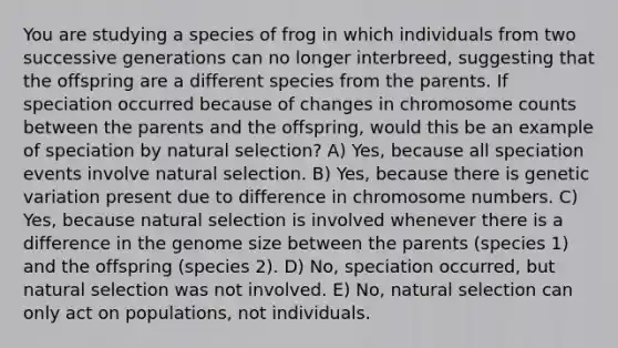 You are studying a species of frog in which individuals from two successive generations can no longer interbreed, suggesting that the offspring are a different species from the parents. If speciation occurred because of changes in chromosome counts between the parents and the offspring, would this be an example of speciation by natural selection? A) Yes, because all speciation events involve natural selection. B) Yes, because there is genetic variation present due to difference in chromosome numbers. C) Yes, because natural selection is involved whenever there is a difference in the genome size between the parents (species 1) and the offspring (species 2). D) No, speciation occurred, but natural selection was not involved. E) No, natural selection can only act on populations, not individuals.