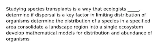 Studying species transplants is a way that ecologists _____. determine if dispersal is a key factor in limiting distribution of organisms determine the distribution of a species in a specified area consolidate a landscape region into a single ecosystem develop mathematical models for distribution and abundance of organisms