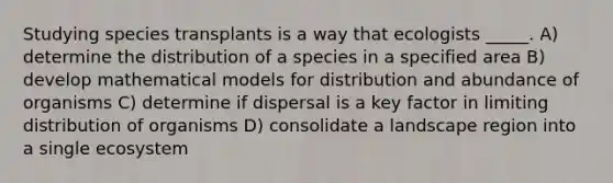 Studying species transplants is a way that ecologists _____. A) determine the distribution of a species in a specified area B) develop mathematical models for distribution and abundance of organisms C) determine if dispersal is a key factor in limiting distribution of organisms D) consolidate a landscape region into a single ecosystem