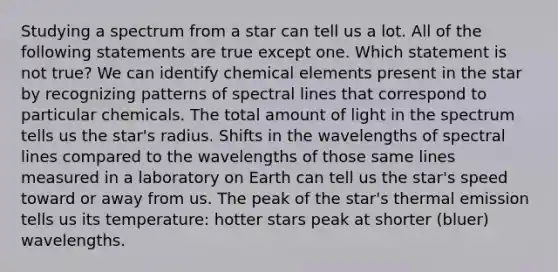 Studying a spectrum from a star can tell us a lot. All of the following statements are true except one. Which statement is not true? We can identify chemical elements present in the star by recognizing patterns of spectral lines that correspond to particular chemicals. The total amount of light in the spectrum tells us the star's radius. Shifts in the wavelengths of spectral lines compared to the wavelengths of those same lines measured in a laboratory on Earth can tell us the star's speed toward or away from us. The peak of the star's thermal emission tells us its temperature: hotter stars peak at shorter (bluer) wavelengths.