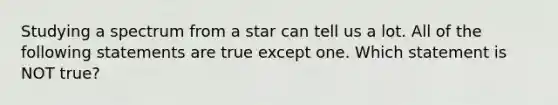 Studying a spectrum from a star can tell us a lot. All of the following statements are true except one. Which statement is NOT true?