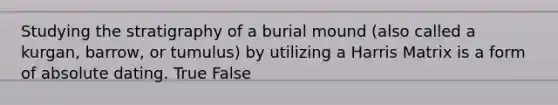 Studying the stratigraphy of a burial mound (also called a kurgan, barrow, or tumulus) by utilizing a Harris Matrix is a form of absolute dating. True False