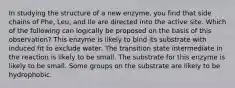 In studying the structure of a new enzyme, you find that side chains of Phe, Leu, and Ile are directed into the active site. Which of the following can logically be proposed on the basis of this observation? This enzyme is likely to bind its substrate with induced fit to exclude water. The transition state intermediate in the reaction is likely to be small. The substrate for this enzyme is likely to be small. Some groups on the substrate are likely to be hydrophobic.