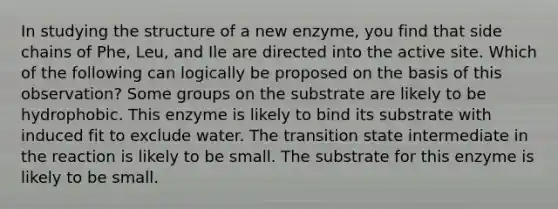 In studying the structure of a new enzyme, you find that side chains of Phe, Leu, and Ile are directed into the active site. Which of the following can logically be proposed on the basis of this observation? Some groups on the substrate are likely to be hydrophobic. This enzyme is likely to bind its substrate with induced fit to exclude water. The transition state intermediate in the reaction is likely to be small. The substrate for this enzyme is likely to be small.