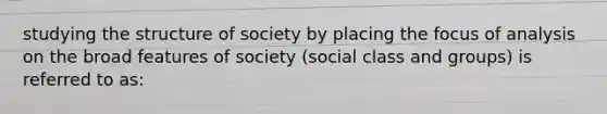 studying the structure of society by placing the focus of analysis on the broad features of society (social class and groups) is referred to as: