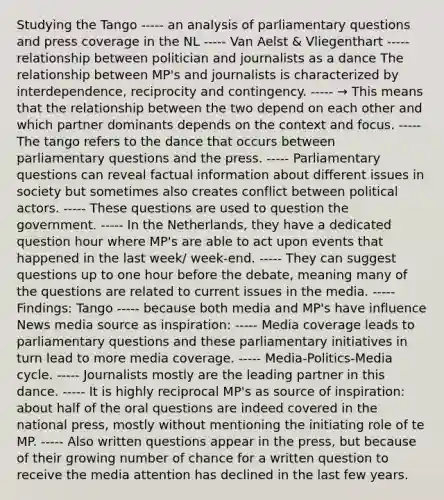 Studying the Tango ----- an analysis of parliamentary questions and press coverage in the NL ----- Van Aelst & Vliegenthart ----- relationship between politician and journalists as a dance The relationship between MP's and journalists is characterized by interdependence, reciprocity and contingency. ----- → This means that the relationship between the two depend on each other and which partner dominants depends on the context and focus. ----- The tango refers to the dance that occurs between parliamentary questions and the press. ----- Parliamentary questions can reveal factual information about different issues in society but sometimes also creates conflict between political actors. ----- These questions are used to question the government. ----- In the Netherlands, they have a dedicated question hour where MP's are able to act upon events that happened in the last week/ week-end. ----- They can suggest questions up to one hour before the debate, meaning many of the questions are related to current issues in the media. ----- Findings: Tango ----- because both media and MP's have influence News media source as inspiration: ----- Media coverage leads to parliamentary questions and these parliamentary initiatives in turn lead to more media coverage. ----- Media-Politics-Media cycle. ----- Journalists mostly are the leading partner in this dance. ----- It is highly reciprocal MP's as source of inspiration: about half of the oral questions are indeed covered in the national press, mostly without mentioning the initiating role of te MP. ----- Also written questions appear in the press, but because of their growing number of chance for a written question to receive the media attention has declined in the last few years.