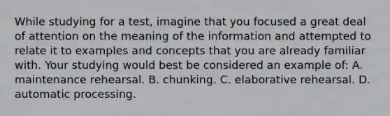 While studying for a test, imagine that you focused a great deal of attention on the meaning of the information and attempted to relate it to examples and concepts that you are already familiar with. Your studying would best be considered an example of: A. maintenance rehearsal. B. chunking. C. elaborative rehearsal. D. automatic processing.