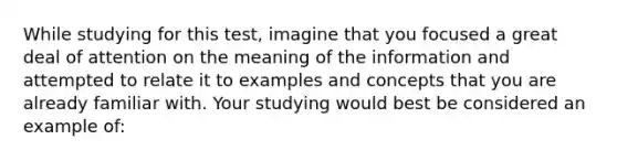 While studying for this test, imagine that you focused a great deal of attention on the meaning of the information and attempted to relate it to examples and concepts that you are already familiar with. Your studying would best be considered an example of: