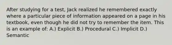 After studying for a test, Jack realized he remembered exactly where a particular piece of information appeared on a page in his textbook, even though he did not try to remember the item. This is an example of: A.) Explicit B.) Procedural C.) Implicit D.) Semantic