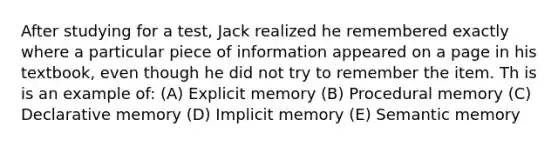 After studying for a test, Jack realized he remembered exactly where a particular piece of information appeared on a page in his textbook, even though he did not try to remember the item. Th is is an example of: (A) Explicit memory (B) Procedural memory (C) Declarative memory (D) Implicit memory (E) Semantic memory