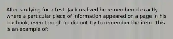 After studying for a test, Jack realized he remembered exactly where a particular piece of information appeared on a page in his textbook, even though he did not try to remember the item. This is an example of: