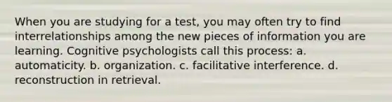 When you are studying for a test, you may often try to find interrelationships among the new pieces of information you are learning. Cognitive psychologists call this process: a. automaticity. b. organization. c. facilitative interference. d. reconstruction in retrieval.