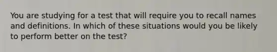 You are studying for a test that will require you to recall names and definitions. In which of these situations would you be likely to perform better on the test?