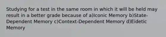 Studying for a test in the same room in which it will be held may result in a better grade because of a)Iconic Memory b)State-Dependent Memory c)Context-Dependent Memory d)Eidetic Memory