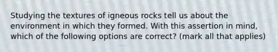 Studying the textures of igneous rocks tell us about the environment in which they formed. With this assertion in mind, which of the following options are correct? (mark all that applies)