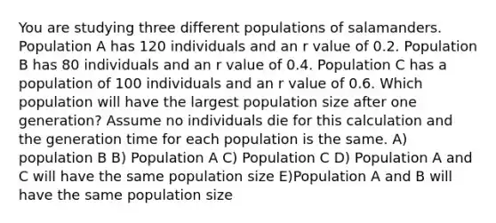 You are studying three different populations of salamanders. Population A has 120 individuals and an r value of 0.2. Population B has 80 individuals and an r value of 0.4. Population C has a population of 100 individuals and an r value of 0.6. Which population will have the largest population size after one generation? Assume no individuals die for this calculation and the generation time for each population is the same. A) population B B) Population A C) Population C D) Population A and C will have the same population size E)Population A and B will have the same population size