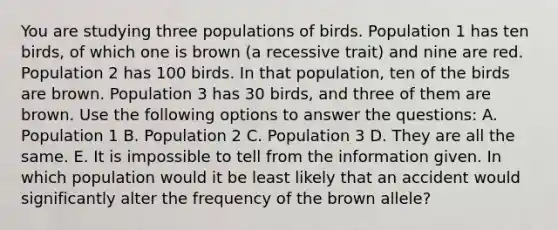 You are studying three populations of birds. Population 1 has ten birds, of which one is brown (a recessive trait) and nine are red. Population 2 has 100 birds. In that population, ten of the birds are brown. Population 3 has 30 birds, and three of them are brown. Use the following options to answer the questions: A. Population 1 B. Population 2 C. Population 3 D. They are all the same. E. It is impossible to tell from the information given. In which population would it be least likely that an accident would significantly alter the frequency of the brown allele?