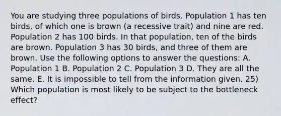 You are studying three populations of birds. Population 1 has ten birds, of which one is brown (a recessive trait) and nine are red. Population 2 has 100 birds. In that population, ten of the birds are brown. Population 3 has 30 birds, and three of them are brown. Use the following options to answer the questions: A. Population 1 B. Population 2 C. Population 3 D. They are all the same. E. It is impossible to tell from the information given. 25) Which population is most likely to be subject to the bottleneck effect?