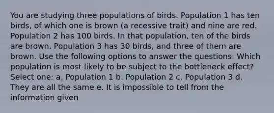 You are studying three populations of birds. Population 1 has ten birds, of which one is brown (a recessive trait) and nine are red. Population 2 has 100 birds. In that population, ten of the birds are brown. Population 3 has 30 birds, and three of them are brown. Use the following options to answer the questions: Which population is most likely to be subject to the bottleneck effect? Select one: a. Population 1 b. Population 2 c. Population 3 d. They are all the same e. It is impossible to tell from the information given