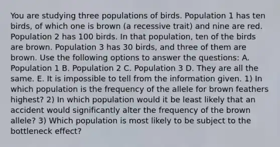 You are studying three populations of birds. Population 1 has ten birds, of which one is brown (a recessive trait) and nine are red. Population 2 has 100 birds. In that population, ten of the birds are brown. Population 3 has 30 birds, and three of them are brown. Use the following options to answer the questions: A. Population 1 B. Population 2 C. Population 3 D. They are all the same. E. It is impossible to tell from the information given. 1) In which population is the frequency of the allele for brown feathers highest? 2) In which population would it be least likely that an accident would significantly alter the frequency of the brown allele? 3) Which population is most likely to be subject to the bottleneck effect?